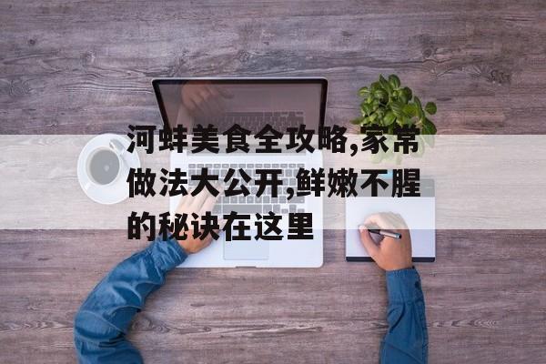 河蚌美食全攻略,家常做法大公开,鲜嫩不腥的秘诀在这里-第1张图片-