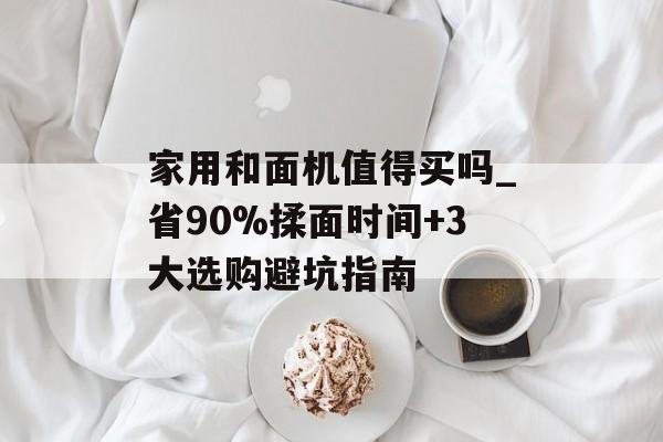 家用和面机值得买吗_省90%揉面时间+3大选购避坑指南-第1张图片-