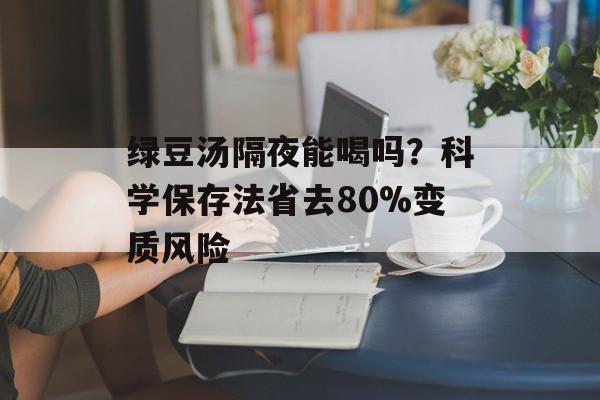 绿豆汤隔夜能喝吗？科学保存法省去80%变质风险-第1张图片-