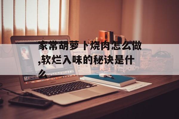 家常胡萝卜烧肉怎么做,软烂入味的秘诀是什么-第1张图片-