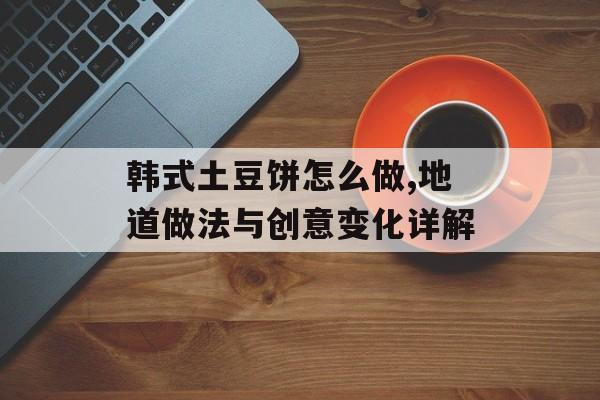 韩式土豆饼怎么做,地道做法与创意变化详解-第1张图片-