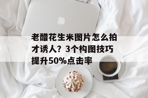 老醋花生米图片怎么拍才诱人？3个构图技巧提升50%点击率-第1张图片-