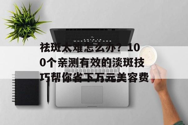 祛斑太难怎么办？100个亲测有效的淡斑技巧帮你省下万元美容费-第1张图片-
