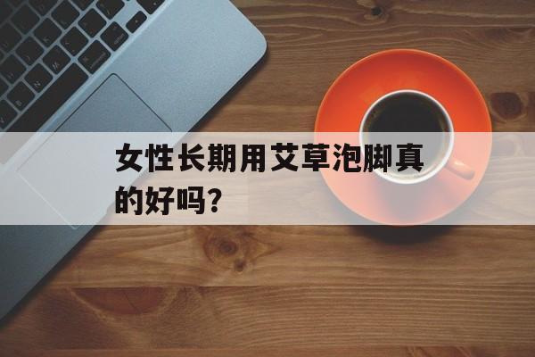女性长期用艾草泡脚真的好吗?-第1张图片- 女性长期用艾草泡脚真的好吗?-第1张图片-