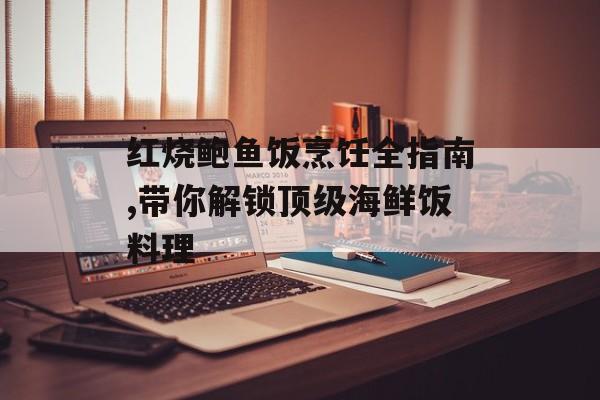 红烧鲍鱼饭烹饪全指南,带你解锁顶级海鲜饭料理-第1张图片-
