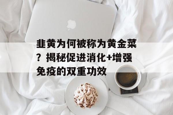 韭黄为何被称为黄金菜？揭秘促进消化+增强免疫的双重功效-第1张图片-