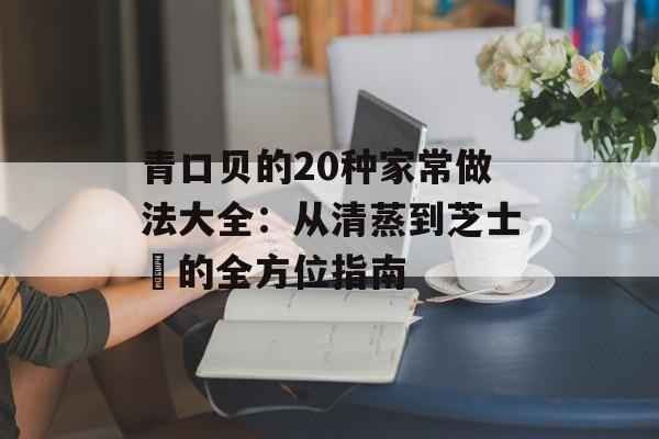 青口贝的20种家常做法大全：从清蒸到芝士焗的全方位指南-第1张图片-