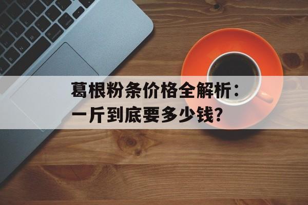 葛根粉条价格全解析：一斤到底要多少钱？-第1张图片-