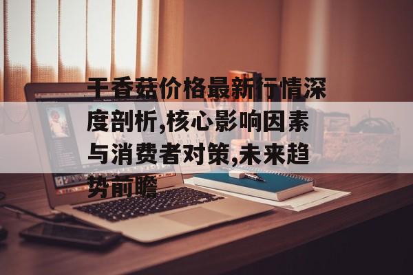 干香菇价格最新行情深度剖析,核心影响因素与消费者对策,未来趋势前瞻-第1张图片-