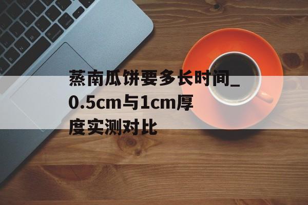 蒸南瓜饼要多长时间_0.5cm与1cm厚度实测对比-第1张图片-