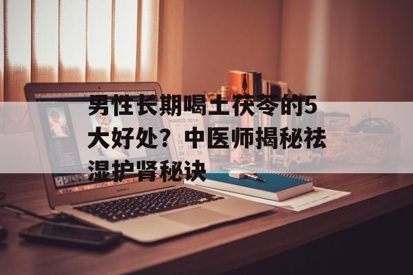 男性长期喝土茯苓的5大好处?中医师揭秘祛湿护肾秘诀-第1张图片- 男性长期喝土茯苓的5大好处?中医师揭秘祛湿护肾秘诀-第1张图片-