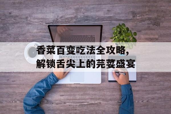香菜百变吃法全攻略,解锁舌尖上的芫荽盛宴-第1张图片-