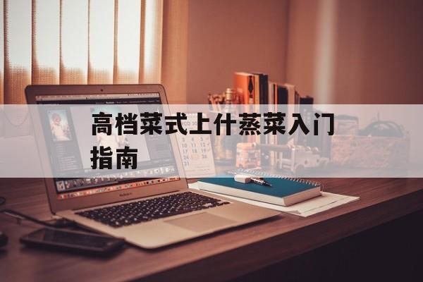 高档菜式上什蒸菜入门指南-第1张图片- 高档菜式上什蒸菜入门指南-第1张图片-