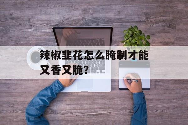 辣椒韭花怎么腌制才能又香又脆?-第1张图片- 辣椒韭花怎么腌制才能又香又脆?-第1张图片-