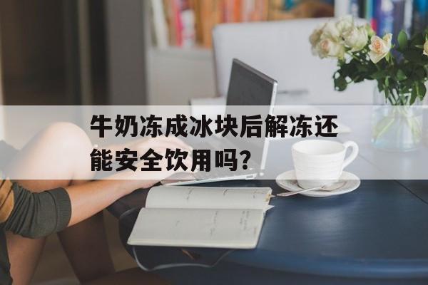 牛奶冻成冰块后解冻还能安全饮用吗？-第1张图片-