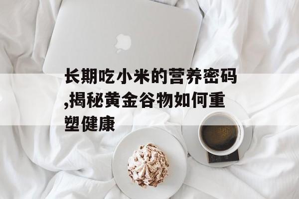 长期吃小米的营养密码,揭秘黄金谷物如何重塑健康-第1张图片-