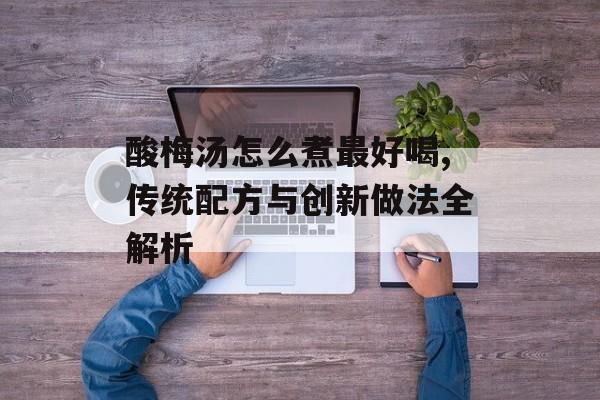 酸梅汤怎么煮最好喝,传统配方与创新做法全解析-第1张图片-