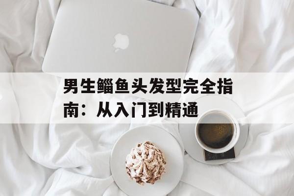 男生鲻鱼头发型完全指南：从入门到精通-第1张图片-