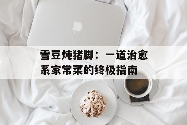 雪豆炖猪脚：一道治愈系家常菜的终极指南-第1张图片-