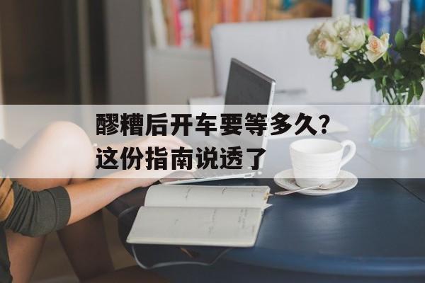 醪糟后开车要等多久？这份指南说透了-第1张图片-