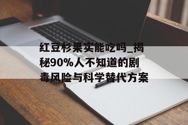 红豆杉果实能吃吗_揭秘90%人不知道的剧毒风险与科学替代方案-第1张图片-