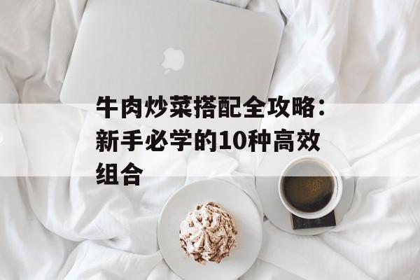 牛肉炒菜搭配全攻略：新手必学的10种高效组合-第1张图片-