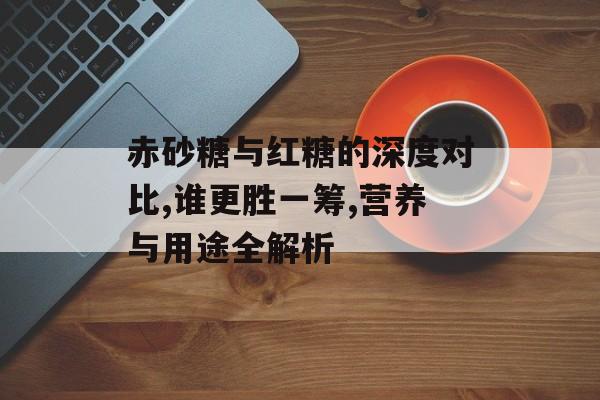 赤砂糖与红糖的深度对比,谁更胜一筹,营养与用途全解析-第1张图片- 赤砂糖与红糖的深度对比,谁更胜一筹,营养与用途全解析-第1张图片-