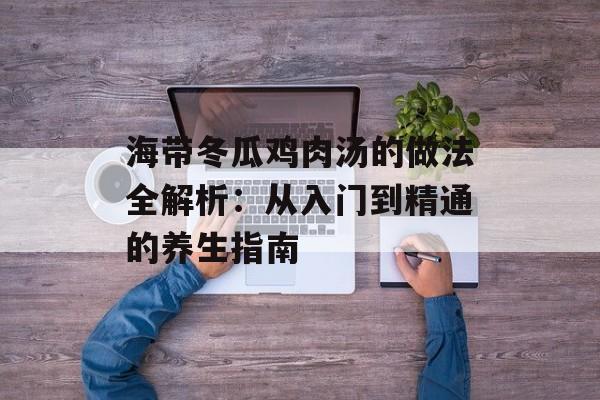 海带冬瓜鸡肉汤的做法全解析：从入门到精通的养生指南-第1张图片-