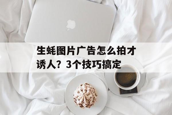生蚝图片广告怎么拍才诱人?3个技巧搞定-第1张图片- 生蚝图片广告怎么拍才诱人?3个技巧搞定-第1张图片-