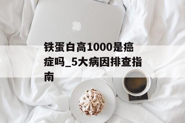铁蛋白高1000是癌症吗_5大病因排查指南-第1张图片- 铁蛋白高1000是癌症吗_5大病因排查指南-第1张图片-