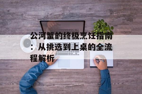 公河蟹的终极烹饪指南：从挑选到上桌的全流程解析-第1张图片-