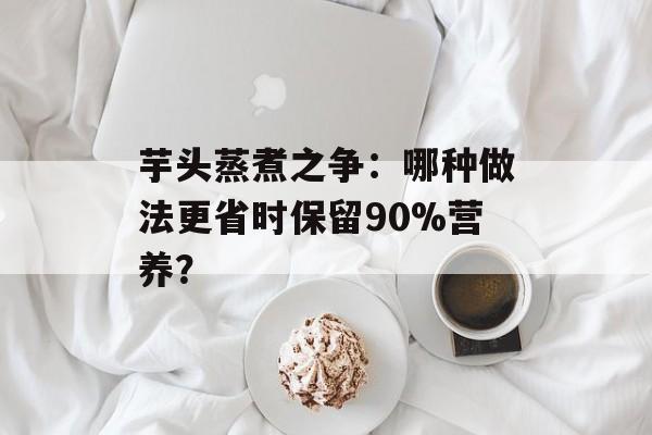 芋头蒸煮之争：哪种做法更省时保留90%营养？-第1张图片-