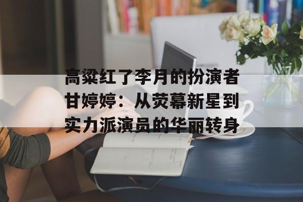 高粱红了李月的扮演者甘婷婷：从荧幕新星到实力派演员的华丽转身-第1张图片-