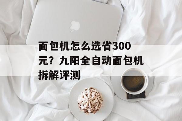 面包机怎么选省300元？九阳全自动面包机拆解评测-第1张图片-