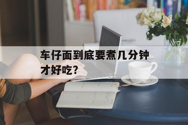车仔面到底要煮几分钟才好吃？-第1张图片-