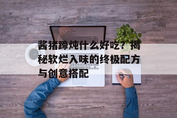 酱猪蹄炖什么好吃？揭秘软烂入味的终极配方与创意搭配-第1张图片-
