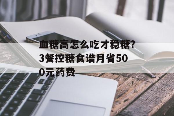 血糖高怎么吃才稳糖？3餐控糖食谱月省500元药费-第1张图片-