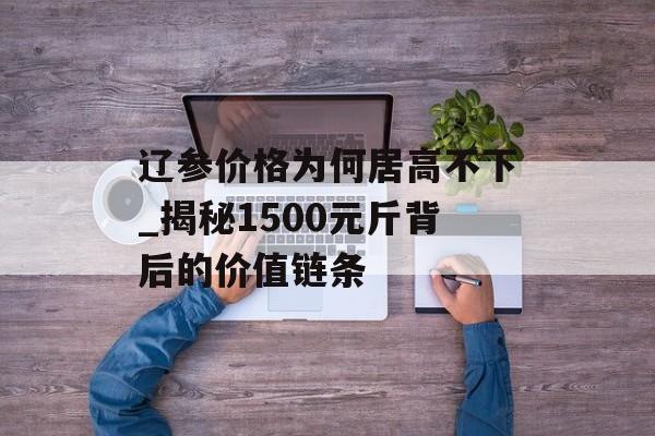 辽参价格为何居高不下_揭秘1500元斤背后的价值链条-第1张图片-