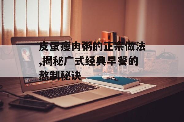 皮蛋瘦肉粥的正宗做法,揭秘广式经典早餐的熬制秘诀-第1张图片- 皮蛋瘦肉粥的正宗做法,揭秘广式经典早餐的熬制秘诀-第1张图片-