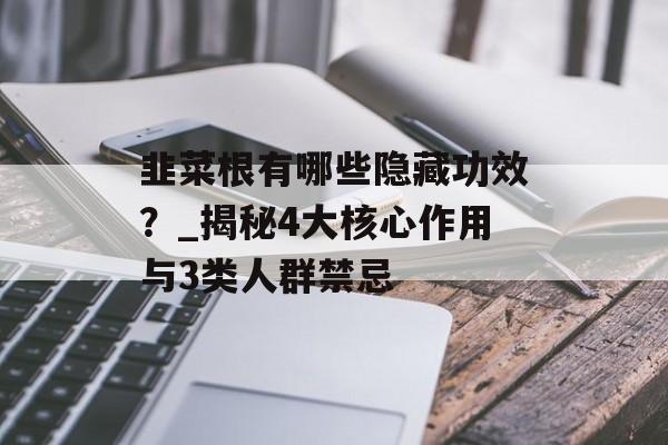 韭菜根有哪些隐藏功效？_揭秘4大核心作用与3类人群禁忌-第1张图片-