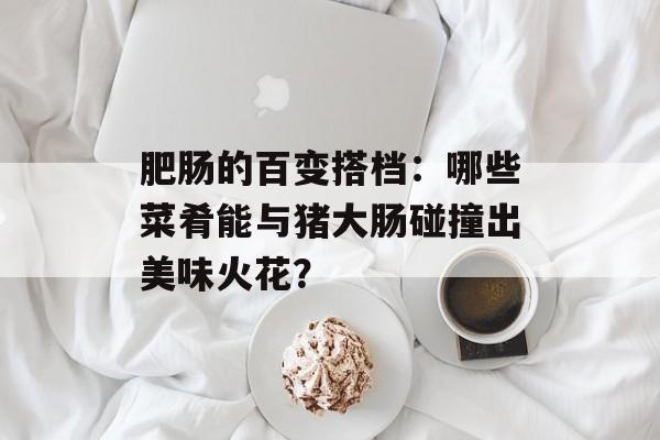 肥肠的百变搭档:哪些菜肴能与猪大肠碰撞出美味火花?-第1张图片- 肥肠的百变搭档:哪些菜肴能与猪大肠碰撞出美味火花?-第1张图片-