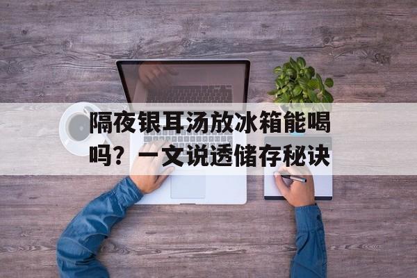 隔夜银耳汤放冰箱能喝吗?一文说透储存秘诀-第1张图片- 隔夜银耳汤放冰箱能喝吗?一文说透储存秘诀-第1张图片-