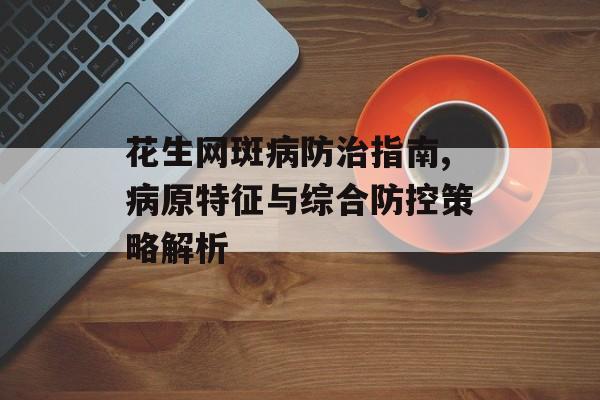 花生网斑病防治指南,病原特征与综合防控策略解析-第1张图片-