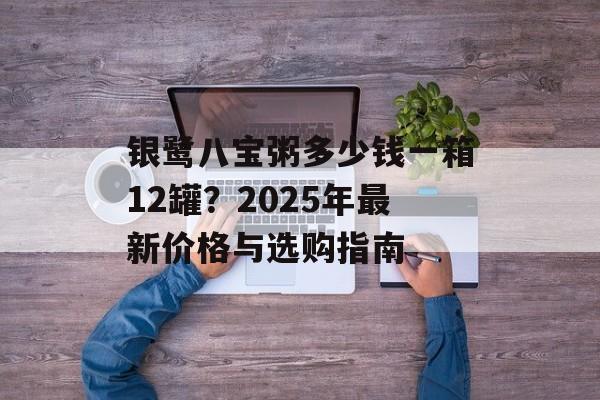 银鹭八宝粥多少钱一箱12罐?2025年最新价格与选购指南-第1张图片- 银鹭八宝粥多少钱一箱12罐?2025年最新价格与选购指南-第1张图片-
