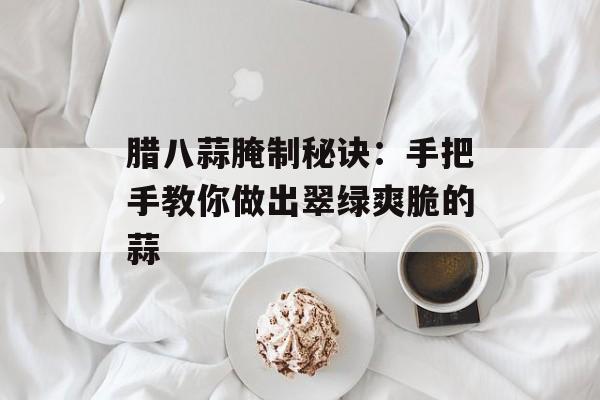 腊八蒜腌制秘诀：手把手教你做出翠绿爽脆的蒜-第1张图片-