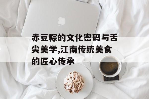赤豆粽的文化密码与舌尖美学,江南传统美食的匠心传承-第1张图片-