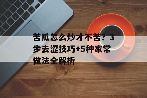 苦瓜怎么炒才不苦？3步去涩技巧+5种家常做法全解析-第1张图片-