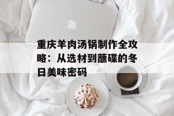 重庆羊肉汤锅制作全攻略：从选材到蘸碟的冬日美味密码-第1张图片-