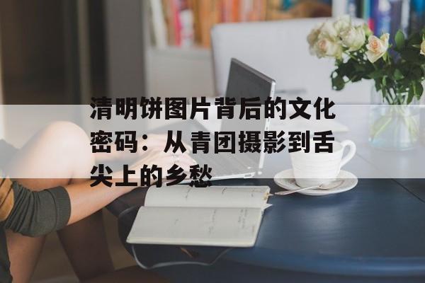 清明饼图片背后的文化密码：从青团摄影到舌尖上的乡愁-第1张图片-