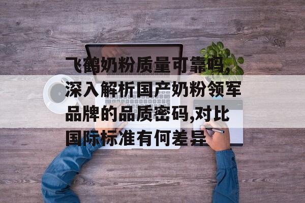 飞鹤奶粉质量可靠吗,深入解析国产奶粉领军品牌的品质密码,对比国际标准有何差异-第1张图片-